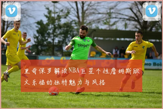 里奇保罗解读NBA巨星个性詹姆斯欧文乐福的独特魅力与风格