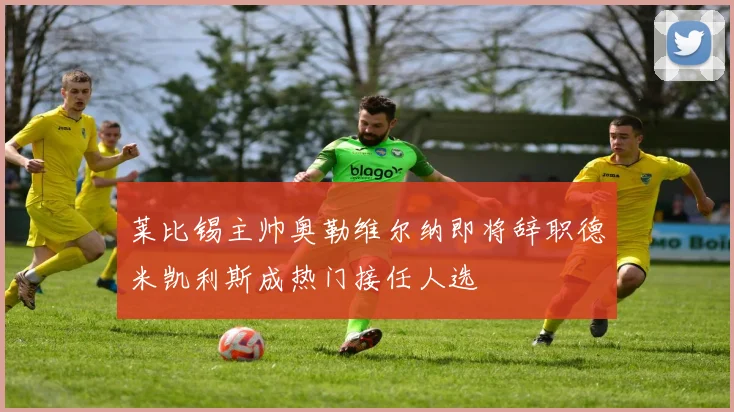 莱比锡主帅奥勒维尔纳即将辞职德米凯利斯成热门接任人选