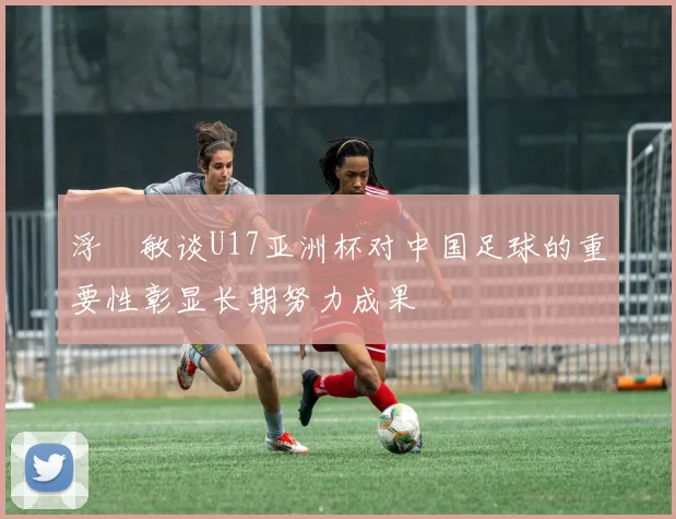 浮嶋敏谈U17亚洲杯对中国足球的重要性彰显长期努力成果