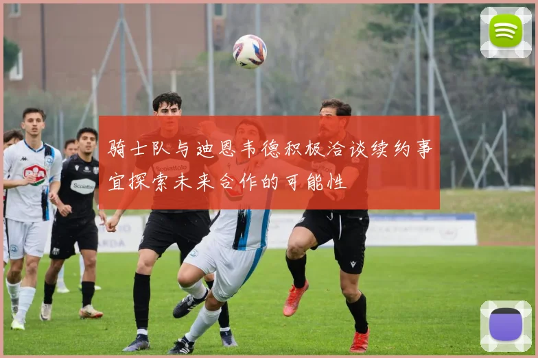 骑士队与迪恩韦德积极洽谈续约事宜探索未来合作的可能性