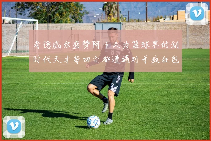 考德威尔盛赞阿卡夫为篮球界的划时代天才每回合都遭遇对手疯狂包夹挑战