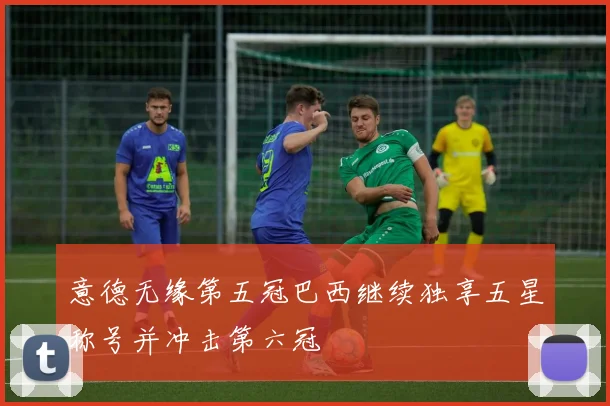 意德无缘第五冠巴西继续独享五星称号并冲击第六冠