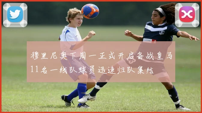 穆里尼奥下周一正式开启备战皇马11名一线队球员迅速归队集结