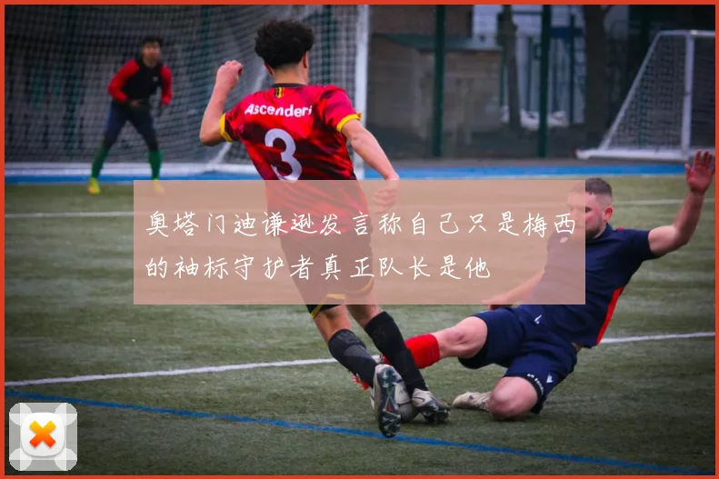 奥塔门迪谦逊发言称自己只是梅西的袖标守护者真正队长是他