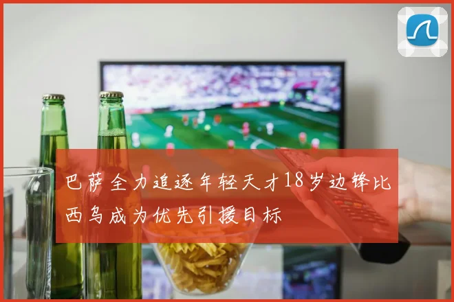 巴萨全力追逐年轻天才18岁边锋比西乌成为优先引援目标