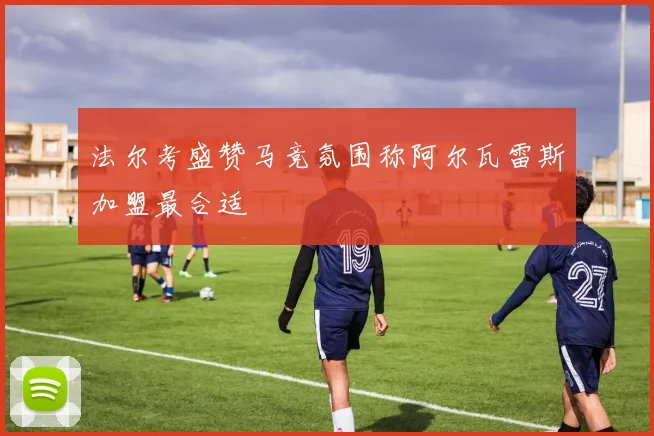 法尔考盛赞马竞氛围称阿尔瓦雷斯加盟最合适