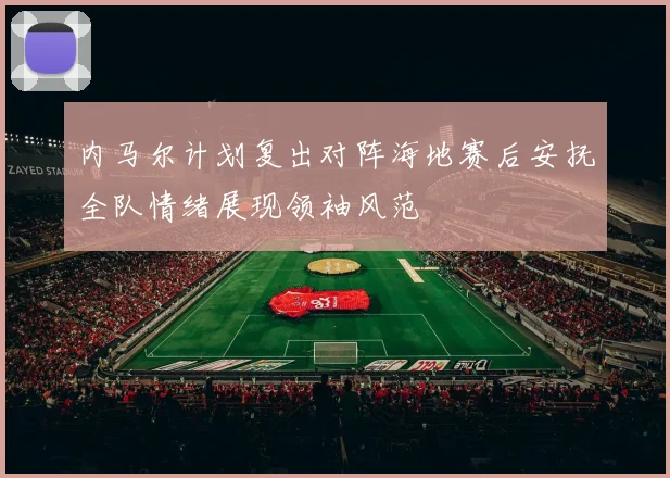 内马尔计划复出对阵海地赛后安抚全队情绪展现领袖风范