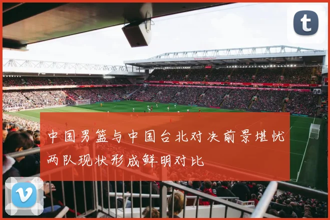 中国男篮与中国台北对决前景堪忧两队现状形成鲜明对比