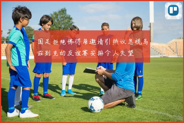 国足拒绝佛得角邀请引热议忽视乌兹别克的友谊赛安排令人失望